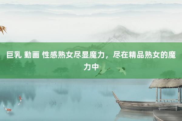 巨乳 動画 性感熟女尽显魔力，尽在精品熟女的魔力中