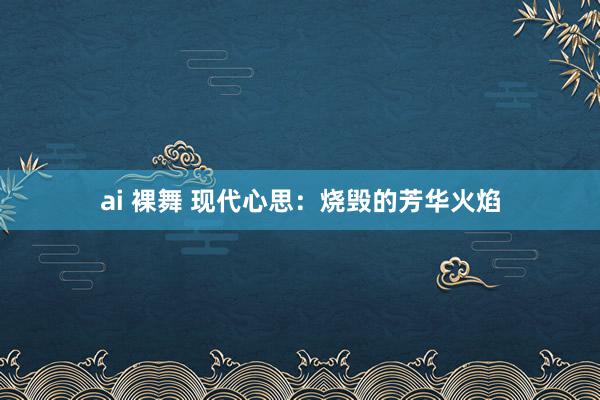 ai 裸舞 现代心思：烧毁的芳华火焰