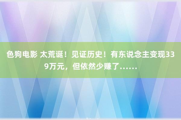 色狗电影 太荒诞！见证历史！有东说念主变现339万元，但依然少赚了……