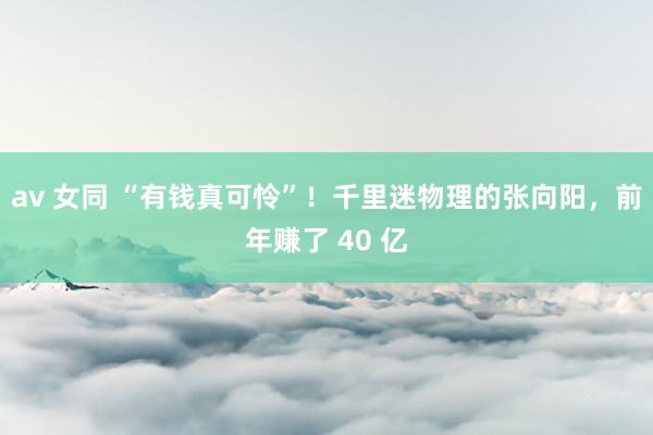 av 女同 “有钱真可怜”！千里迷物理的张向阳，前年赚了 40 亿