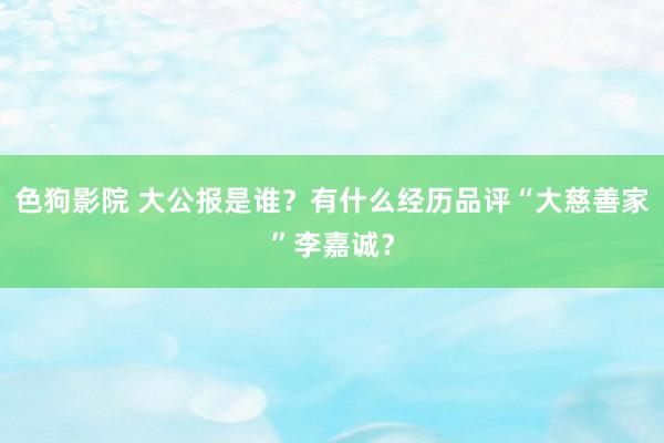 色狗影院 大公报是谁？有什么经历品评“大慈善家”李嘉诚？