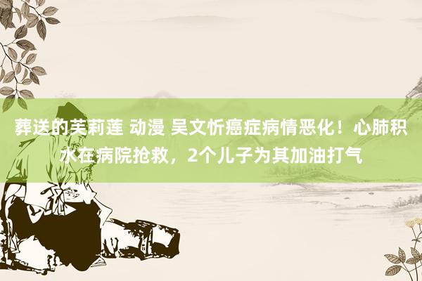 葬送的芙莉莲 动漫 吴文忻癌症病情恶化！心肺积水在病院抢救，2个儿子为其加油打气
