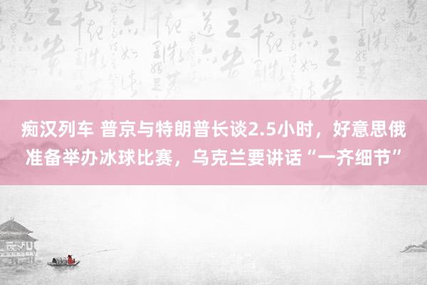 痴汉列车 普京与特朗普长谈2.5小时，好意思俄准备举办冰球比赛，乌克兰要讲话“一齐细节”