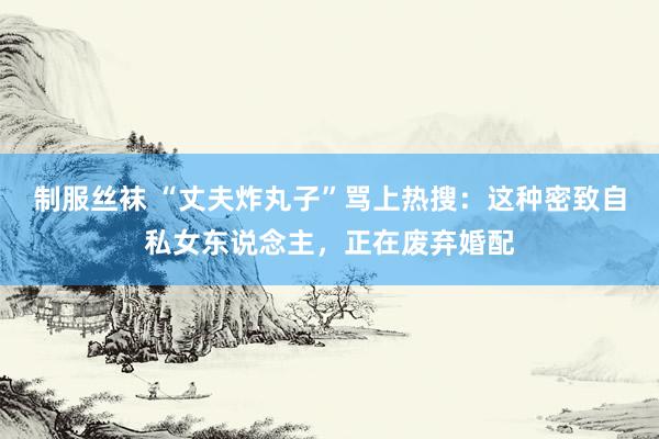 制服丝袜 “丈夫炸丸子”骂上热搜：这种密致自私女东说念主，正在废弃婚配