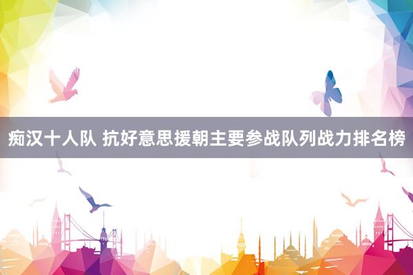 痴汉十人队 抗好意思援朝主要参战队列战力排名榜