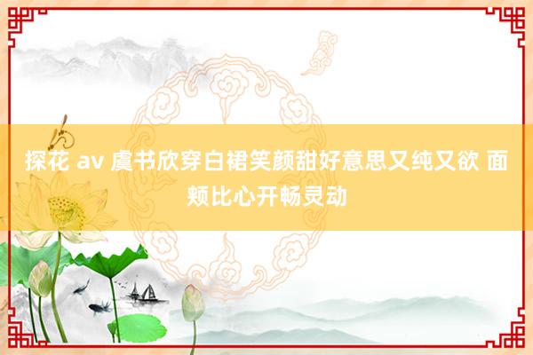 探花 av 虞书欣穿白裙笑颜甜好意思又纯又欲 面颊比心开畅灵动