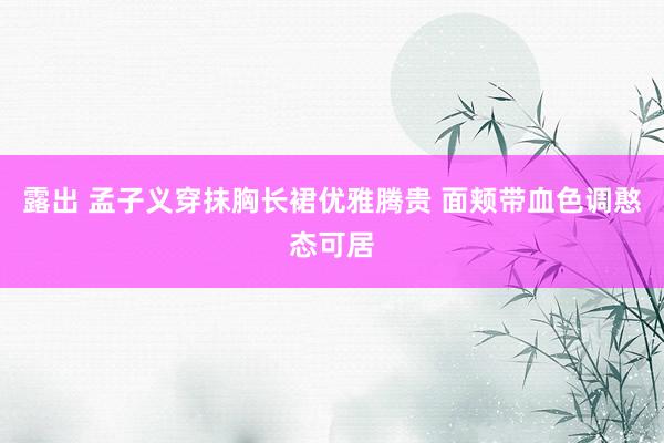 露出 孟子义穿抹胸长裙优雅腾贵 面颊带血色调憨态可居