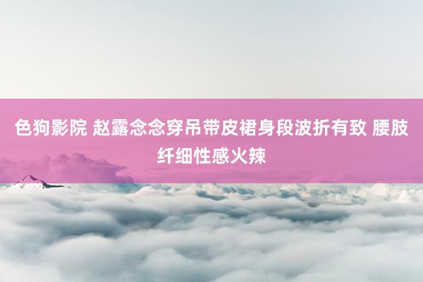 色狗影院 赵露念念穿吊带皮裙身段波折有致 腰肢纤细性感火辣