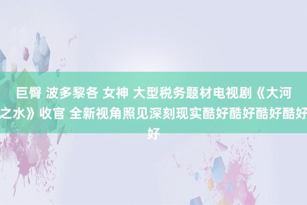 巨臀 波多黎各 女神 大型税务题材电视剧《大河之水》收官 全新视角照见深刻现实酷好酷好酷好酷好