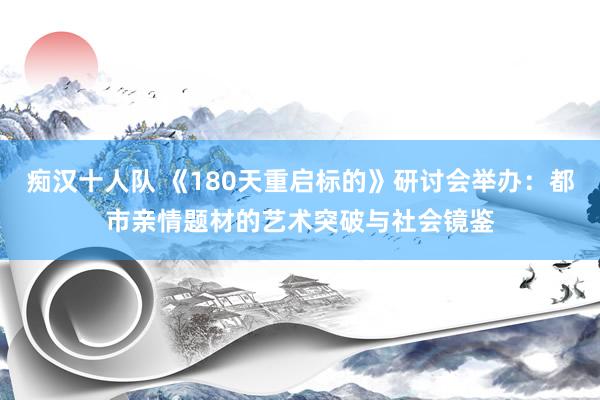 痴汉十人队 《180天重启标的》研讨会举办：都市亲情题材的艺术突破与社会镜鉴