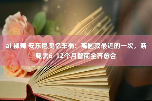 ai 裸舞 安东尼奥忆车祸：离圆寂最近的一次，断腿需6-12个月智商全齐愈合