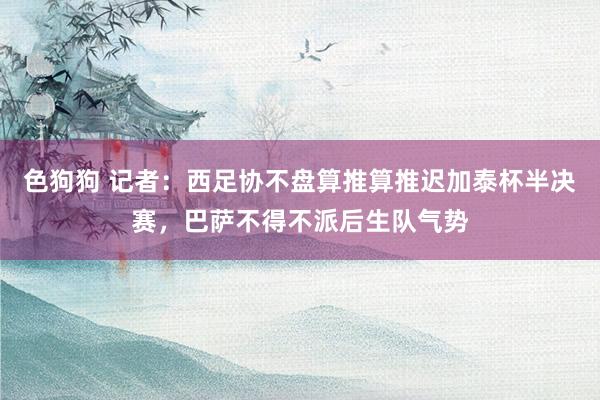 色狗狗 记者：西足协不盘算推算推迟加泰杯半决赛，巴萨不得不派后生队气势
