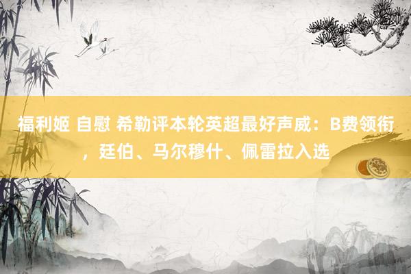 福利姬 自慰 希勒评本轮英超最好声威：B费领衔，廷伯、马尔穆什、佩雷拉入选