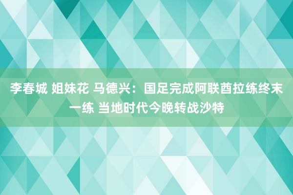 李春城 姐妹花 马德兴：国足完成阿联酋拉练终末一练 当地时代今晚转战沙特