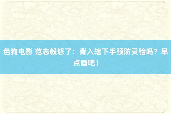 色狗电影 范志毅怒了：背入辖下手预防灵验吗？早点睡吧！