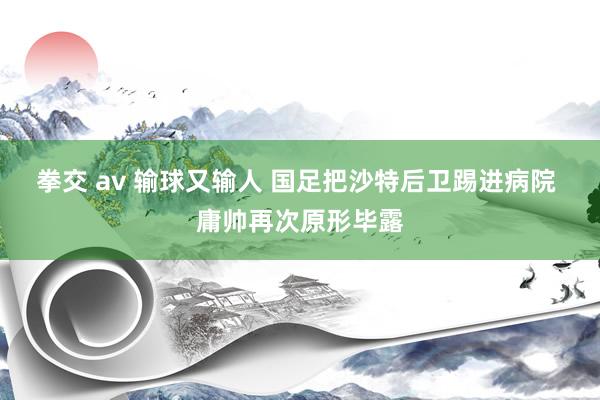 拳交 av 输球又输人 国足把沙特后卫踢进病院 庸帅再次原形毕露