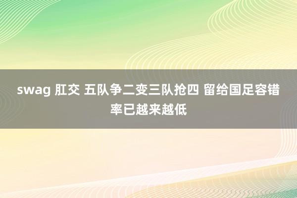 swag 肛交 五队争二变三队抢四 留给国足容错率已越来越低