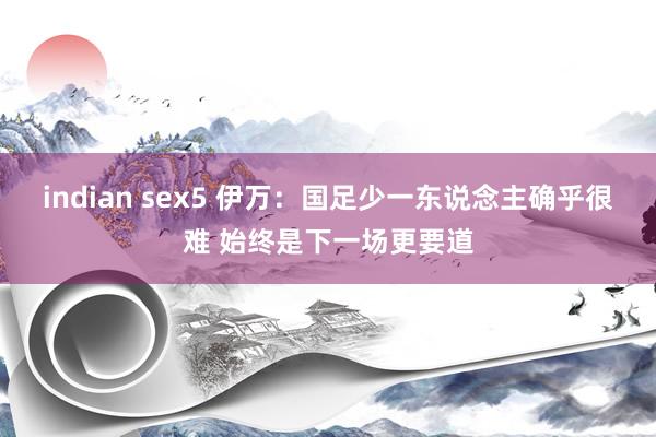 indian sex5 伊万：国足少一东说念主确乎很难 始终是下一场更要道