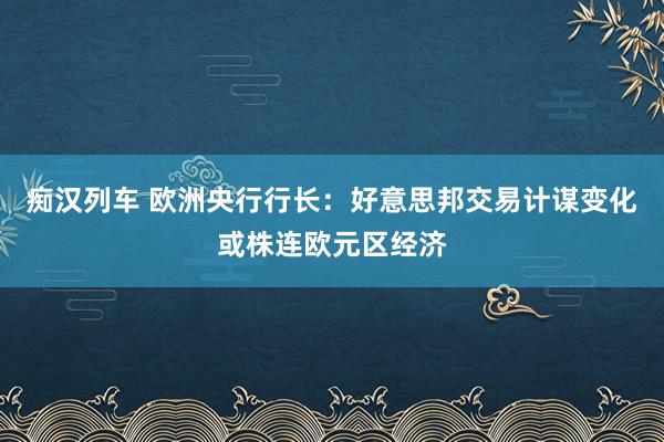 痴汉列车 欧洲央行行长：好意思邦交易计谋变化或株连欧元区经济