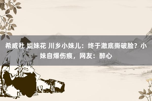 希威社 姐妹花 川乡小妹儿：终于澈底撕破脸？小妹自爆伤痕，网友：醉心