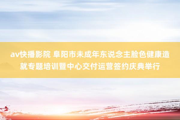 av快播影院 阜阳市未成年东说念主脸色健康造就专题培训暨中心交付运营签约庆典举行