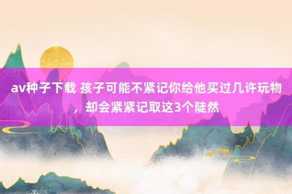 av种子下载 孩子可能不紧记你给他买过几许玩物，却会紧紧记取这3个陡然