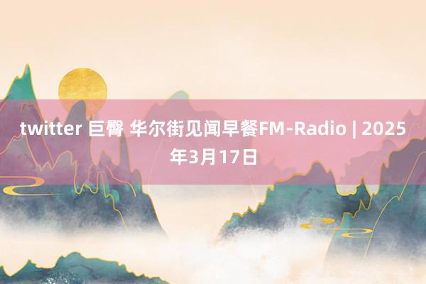 twitter 巨臀 华尔街见闻早餐FM-Radio | 2025年3月17日