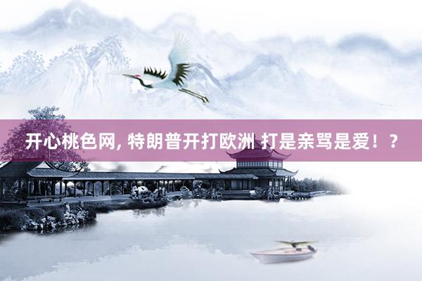 开心桃色网， 特朗普开打欧洲 打是亲骂是爱！？