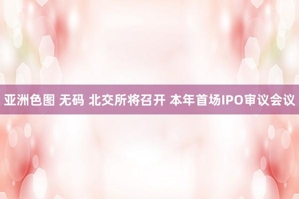 亚洲色图 无码 北交所将召开 本年首场IPO审议会议