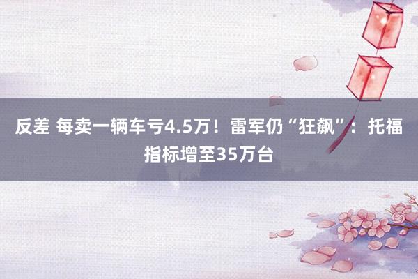 反差 每卖一辆车亏4.5万！雷军仍“狂飙”：托福指标增至35万台