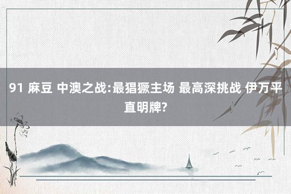 91 麻豆 中澳之战:最猖獗主场 最高深挑战 伊万平直明牌?