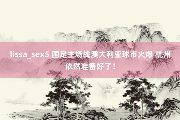 lissa_sex5 国足主场战澳大利亚球市火爆 杭州依然准备好了！