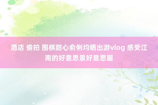 酒店 偷拍 围棋甜心俞俐均晒出游vlog 感受江南的好意思景好意思画