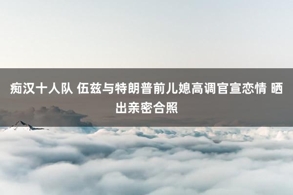 痴汉十人队 伍兹与特朗普前儿媳高调官宣恋情 晒出亲密合照