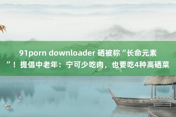 91porn downloader 硒被称“长命元素”！提倡中老年：宁可少吃肉，也要吃4种高硒菜