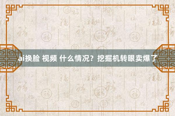 ai换脸 视频 什么情况？挖掘机转眼卖爆了