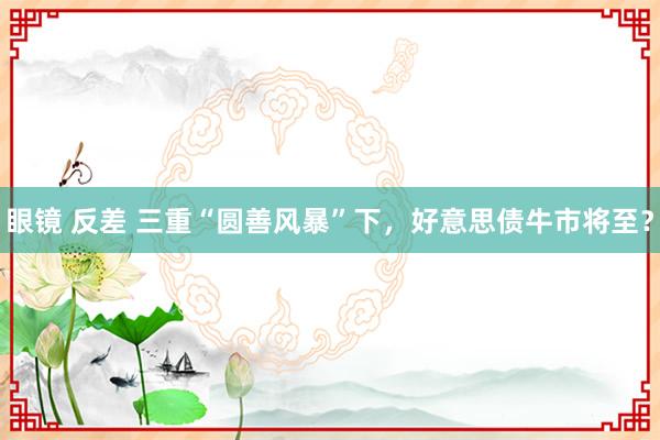 眼镜 反差 三重“圆善风暴”下，好意思债牛市将至？