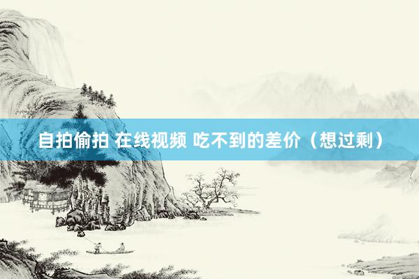 自拍偷拍 在线视频 吃不到的差价（想过剩）