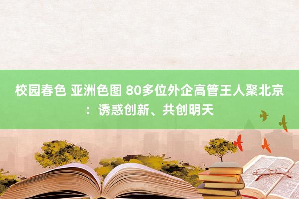 校园春色 亚洲色图 80多位外企高管王人聚北京：诱惑创新、共创明天