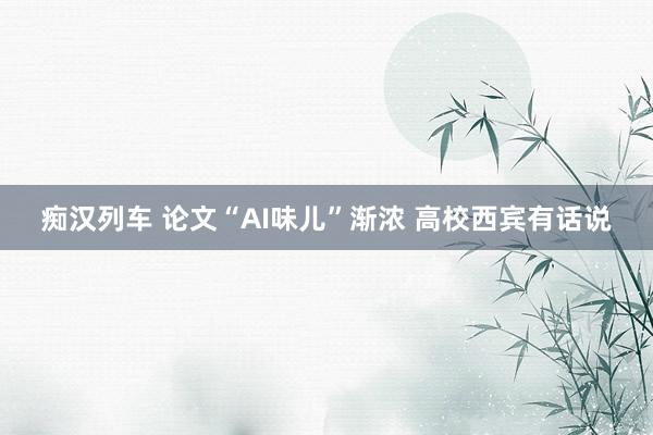 痴汉列车 论文“AI味儿”渐浓 高校西宾有话说