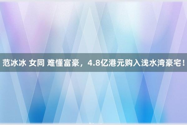 范冰冰 女同 难懂富豪，4.8亿港元购入浅水湾豪宅！