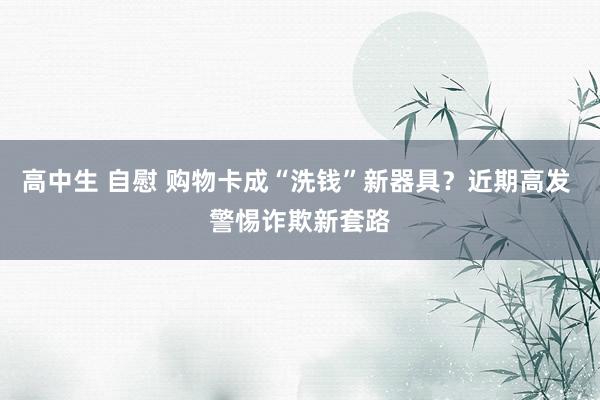 高中生 自慰 购物卡成“洗钱”新器具？近期高发 警惕诈欺新套路