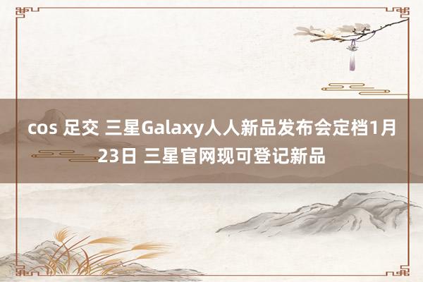 cos 足交 三星Galaxy人人新品发布会定档1月23日 三星官网现可登记新品