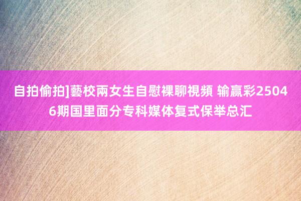 自拍偷拍]藝校兩女生自慰裸聊視頻 输赢彩25046期国里面分专科媒体复式保举总汇