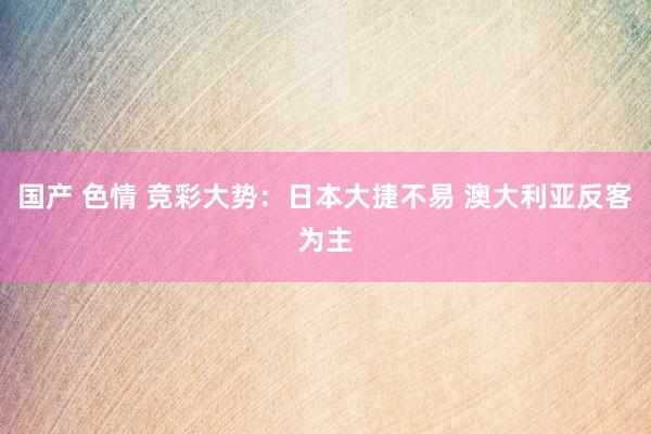 国产 色情 竞彩大势：日本大捷不易 澳大利亚反客为主