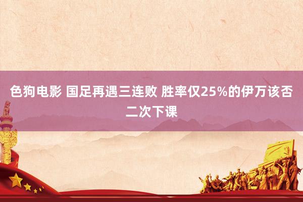 色狗电影 国足再遇三连败 胜率仅25%的伊万该否二次下课