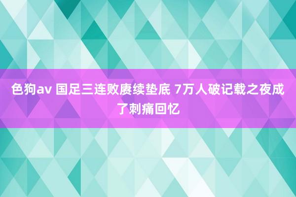 色狗av 国足三连败赓续垫底 7万人破记载之夜成了刺痛回忆