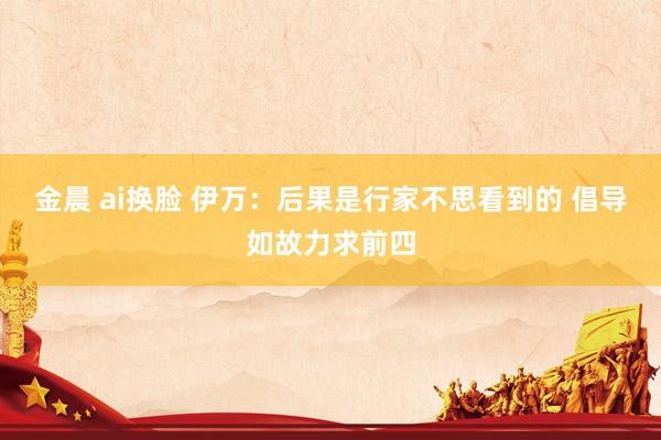 金晨 ai换脸 伊万：后果是行家不思看到的 倡导如故力求前四