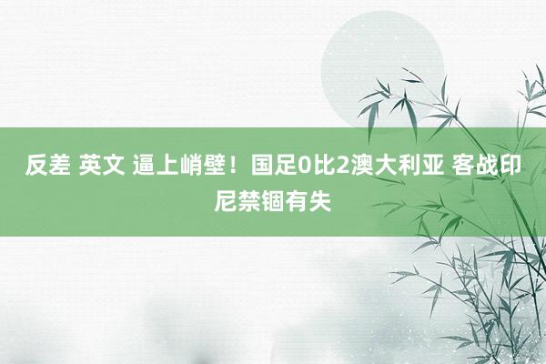 反差 英文 逼上峭壁！国足0比2澳大利亚 客战印尼禁锢有失
