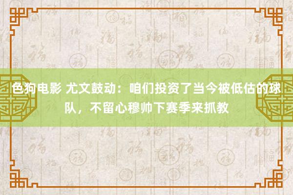 色狗电影 尤文鼓动：咱们投资了当今被低估的球队，不留心穆帅下赛季来抓教